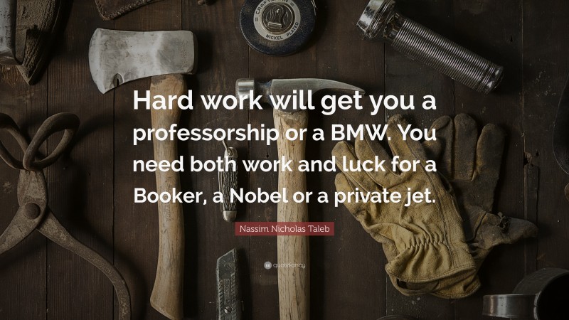 Nassim Nicholas Taleb Quote: “Hard work will get you a professorship or a BMW. You need both work and luck for a Booker, a Nobel or a private jet.”