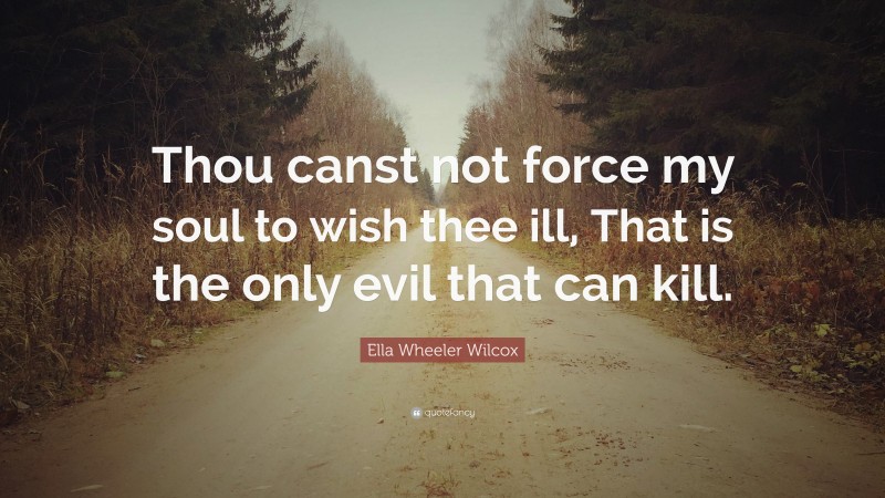 Ella Wheeler Wilcox Quote: “Thou canst not force my soul to wish thee ill, That is the only evil that can kill.”