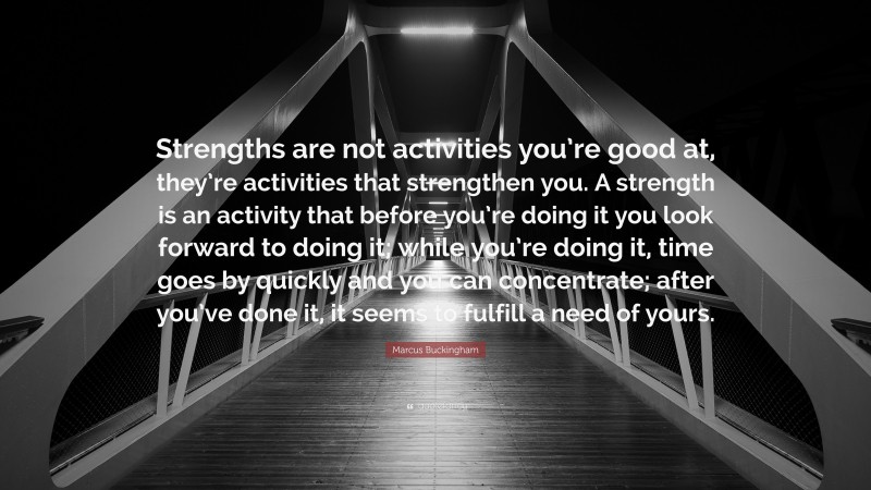 Marcus Buckingham Quote: “Strengths are not activities you’re good at, they’re activities that strengthen you. A strength is an activity that before you’re doing it you look forward to doing it; while you’re doing it, time goes by quickly and you can concentrate; after you’ve done it, it seems to fulfill a need of yours.”