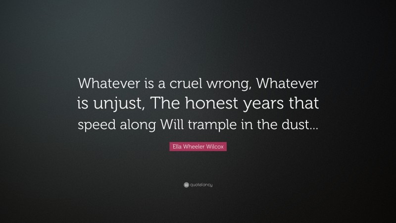 Ella Wheeler Wilcox Quote: “Whatever is a cruel wrong, Whatever is unjust, The honest years that speed along Will trample in the dust...”