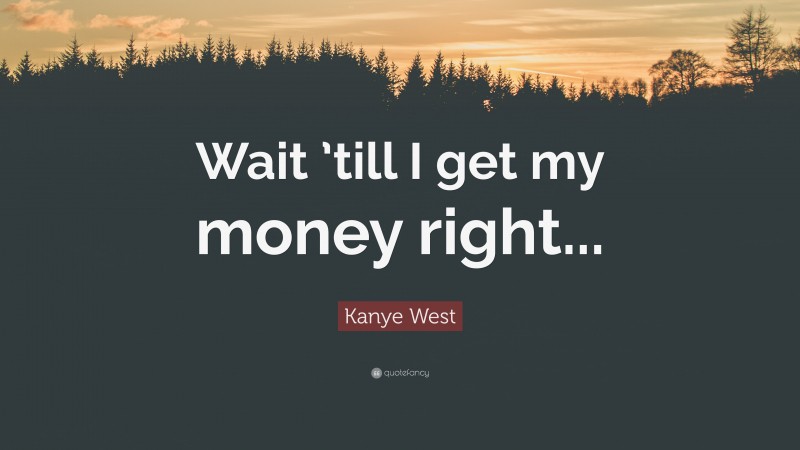 Kanye West Quote: “Wait ’till I get my money right...”