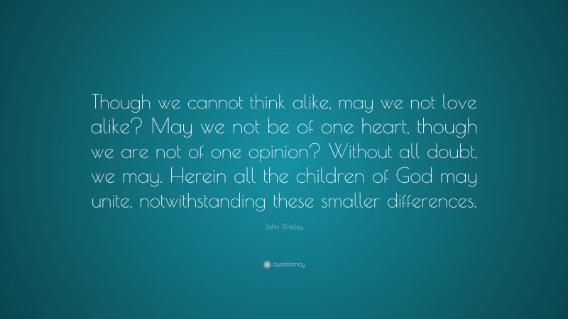 John Wesley Quote: “Though we cannot think alike, may we not love alike? May we not be of one heart, though we are not of one opinion? Without all doubt, we may. Herein all the children of God may unite, notwithstanding these smaller differences.”
