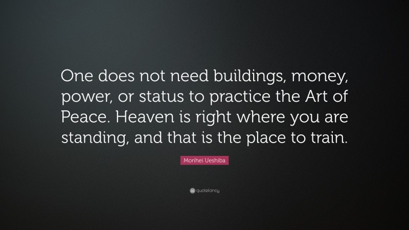 Morihei Ueshiba Quote: “One does not need buildings, money, power, or status to practice the Art of Peace. Heaven is right where you are standing, and that is the place to train.”