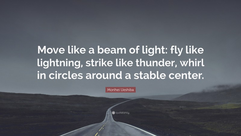 Morihei Ueshiba Quote: “Move like a beam of light: fly like lightning, strike like thunder, whirl in circles around a stable center.”