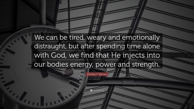 Charles F. Stanley Quote: “We can be tired, weary and emotionally distraught, but after spending time alone with God, we find that He injects into our bodies energy, power and strength.”