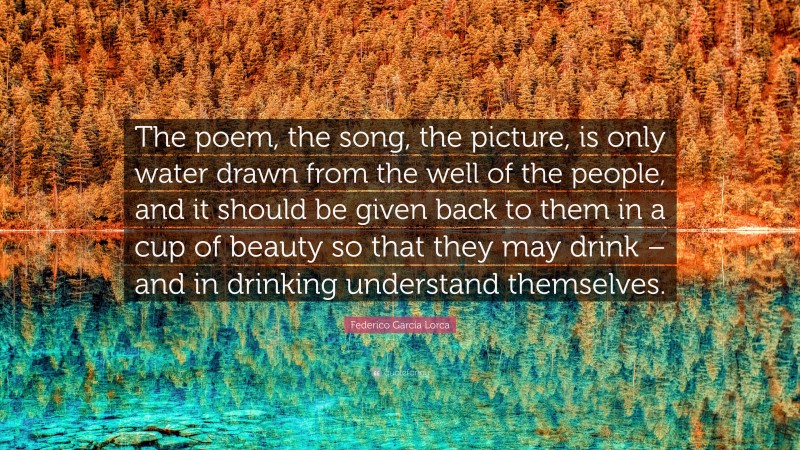 Federico García Lorca Quote: “The poem, the song, the picture, is only water drawn from the well of the people, and it should be given back to them in a cup of beauty so that they may drink – and in drinking understand themselves.”