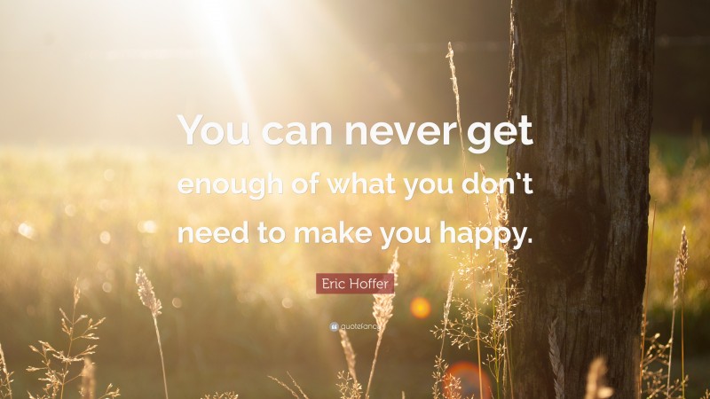 Eric Hoffer Quote: “You can never get enough of what you don’t need to make you happy.”