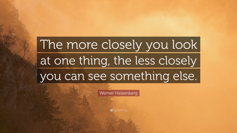 Werner Heisenberg Quote: “The more closely you look at one thing, the less closely you can see something else.”