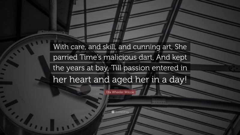 Ella Wheeler Wilcox Quote: “With care, and skill, and cunning art, She parried Time’s malicious dart, And kept the years at bay, Till passion entered in her heart and aged her in a day!”