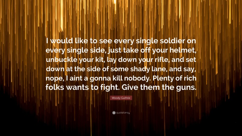 Woody Guthrie Quote: “I would like to see every single soldier on every single side, just take off your helmet, unbuckle your kit, lay down your rifle, and set down at the side of some shady lane, and say, nope, I aint a gonna kill nobody. Plenty of rich folks wants to fight. Give them the guns.”