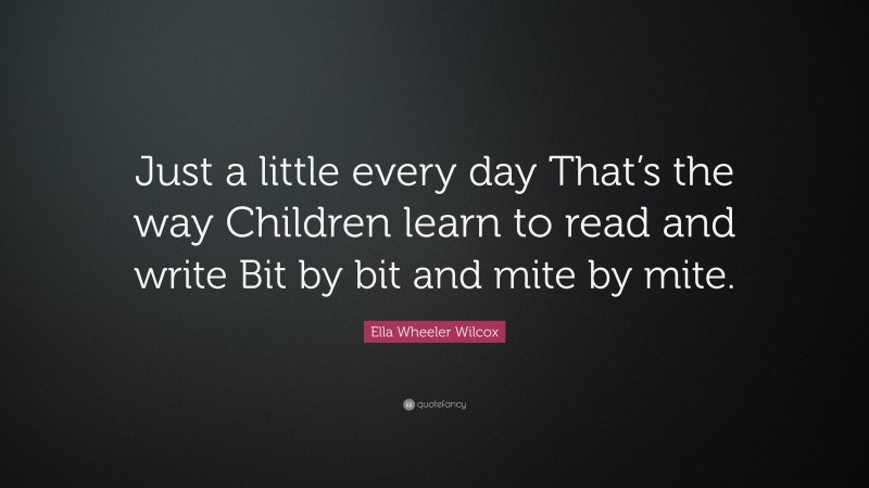 Ella Wheeler Wilcox Quote: “Just a little every day That’s the way Children learn to read and write Bit by bit and mite by mite.”
