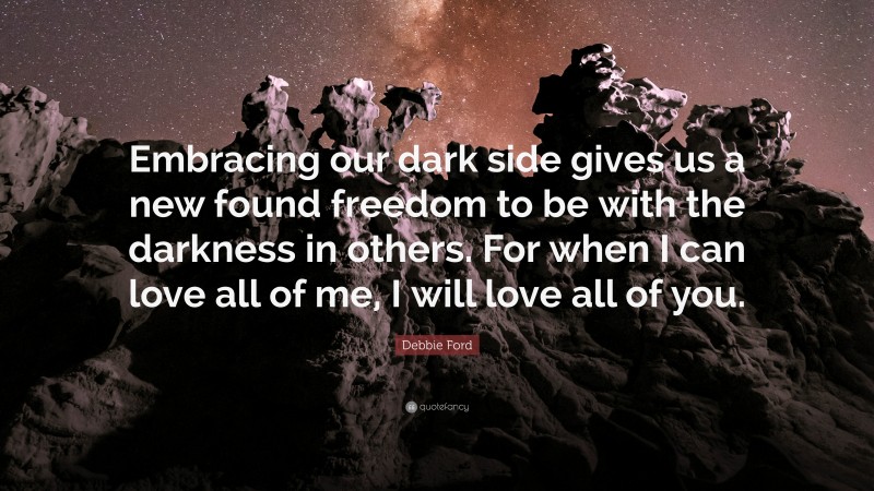 Debbie Ford Quote: “Embracing our dark side gives us a new found freedom to be with the darkness in others. For when I can love all of me, I will love all of you.”