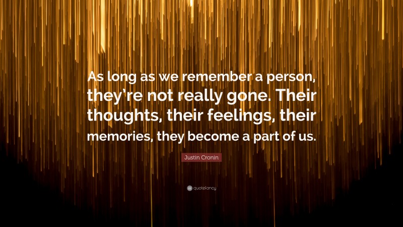 Justin Cronin Quote: “As long as we remember a person, they’re not really gone. Their thoughts, their feelings, their memories, they become a part of us.”