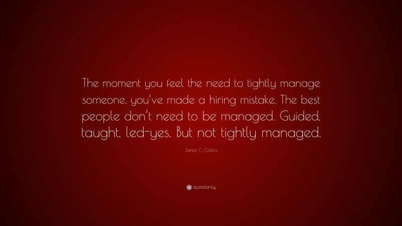 James C. Collins Quote: “The moment you feel the need to tightly manage someone, you’ve made a hiring mistake. The best people don’t need to be managed. Guided, taught, led-yes. But not tightly managed.”