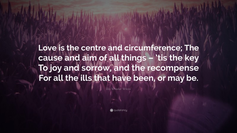 Ella Wheeler Wilcox Quote: “Love is the centre and circumference; The cause and aim of all things – ’tis the key To joy and sorrow, and the recompense For all the ills that have been, or may be.”