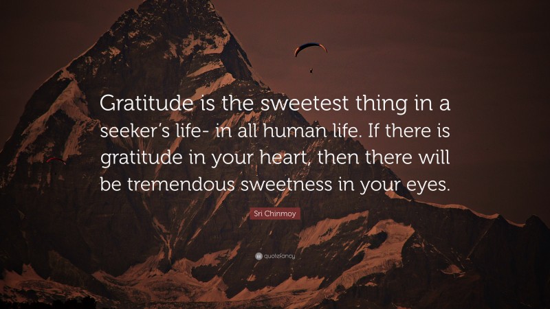 Sri Chinmoy Quote: “Gratitude is the sweetest thing in a seeker’s life- in all human life. If there is gratitude in your heart, then there will be tremendous sweetness in your eyes.”