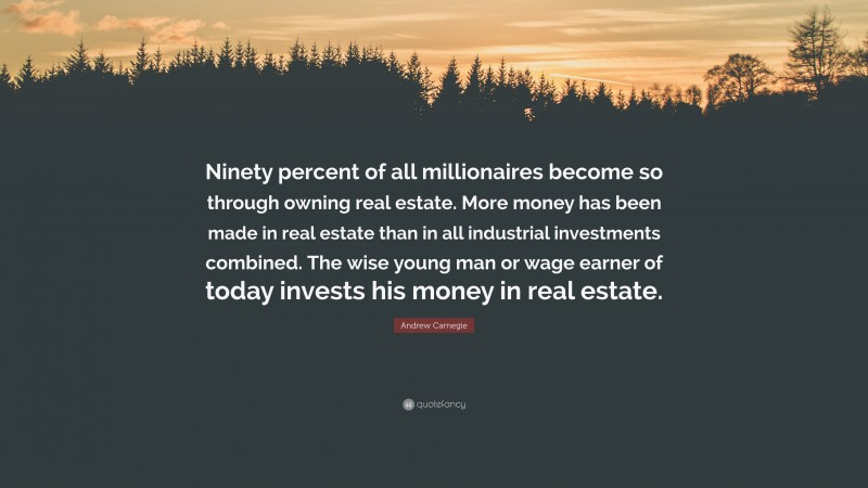 Andrew Carnegie Quote: “Ninety percent of all millionaires become so through owning real estate. More money has been made in real estate than in all industrial investments combined. The wise young man or wage earner of today invests his money in real estate.”