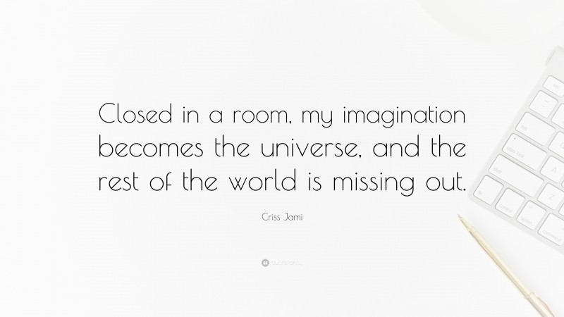 Criss Jami Quote: “Closed in a room, my imagination becomes the universe, and the rest of the world is missing out.”