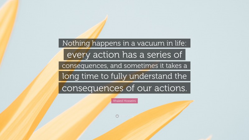 Khaled Hosseini Quote: “Nothing happens in a vacuum in life: every action has a series of consequences, and sometimes it takes a long time to fully understand the consequences of our actions.”