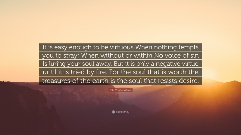 Ella Wheeler Wilcox Quote: “It is easy enough to be virtuous When nothing tempts you to stray; When without or within No voice of sin Is luring your soul away. But it is only a negative virtue until it is tried by fire. For the soul that is worth the treasures of the earth is the soul that resists desire.”