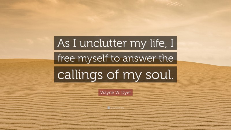 Wayne W. Dyer Quote: “As I unclutter my life, I free myself to answer the callings of my soul.”