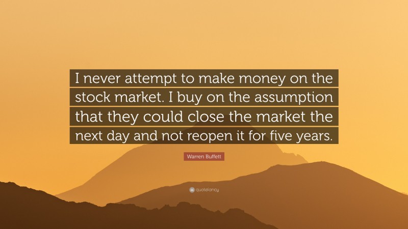 Warren Buffett Quote: “I never attempt to make money on the stock market. I buy on the assumption that they could close the market the next day and not reopen it for five years.”