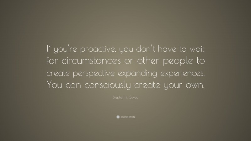 Stephen R. Covey Quote: “If you’re proactive, you don’t have to wait for circumstances or other people to create perspective expanding experiences. You can consciously create your own.”