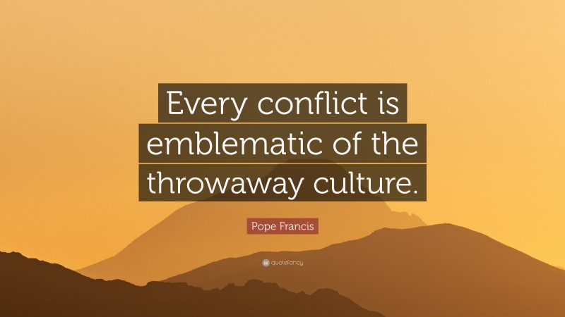 Pope Francis Quote: “Every conflict is emblematic of the throwaway culture.”