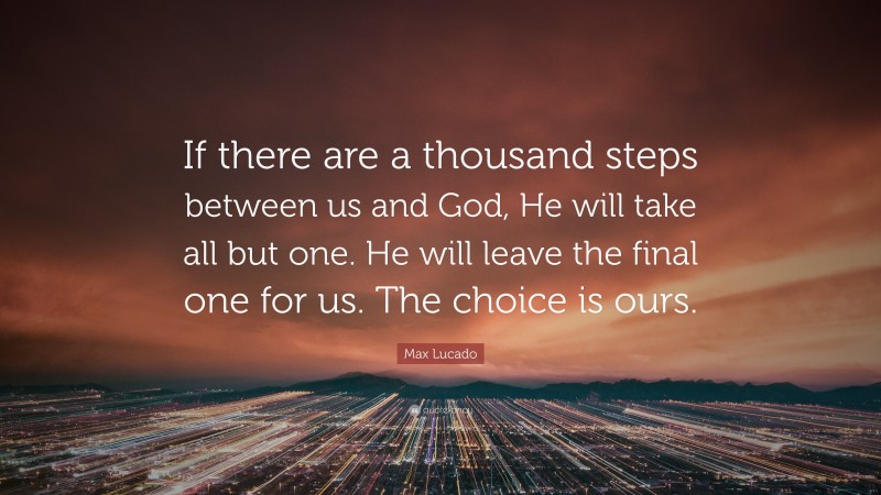 Max Lucado Quote: “If there are a thousand steps between us and God, He will take all but one. He will leave the final one for us. The choice is ours.”