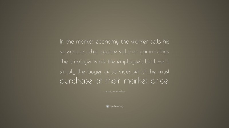 Ludwig von Mises Quote: “In the market economy the worker sells his services as other people sell their commodities. The employer is not the employee’s lord. He is simply the buyer of services which he must purchase at their market price.”