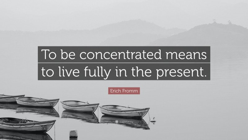 Erich Fromm Quote: “To be concentrated means to live fully in the present.”