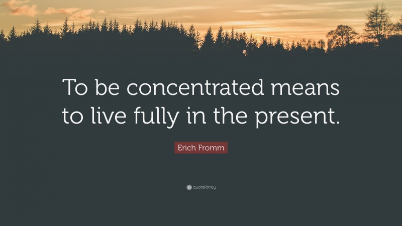 Erich Fromm Quote: “To be concentrated means to live fully in the present.”