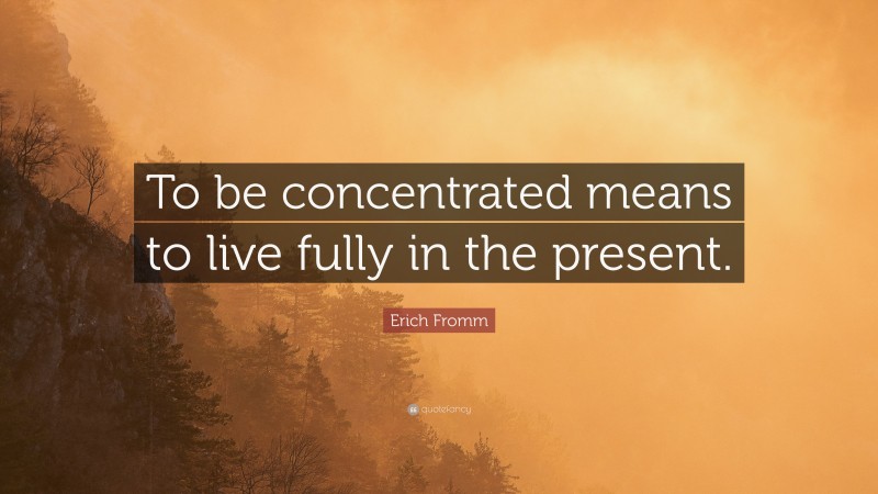 Erich Fromm Quote: “To be concentrated means to live fully in the present.”