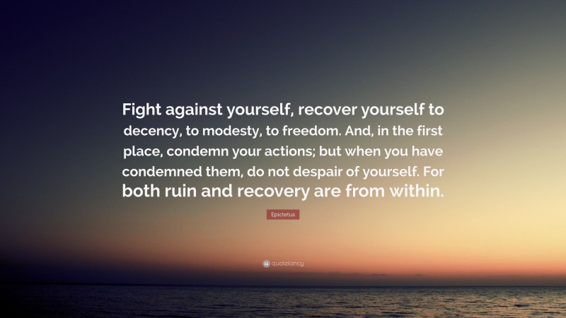 Epictetus Quote: “Fight against yourself, recover yourself to decency, to modesty, to freedom. And, in the first place, condemn your actions; but when you have condemned them, do not despair of yourself. For both ruin and recovery are from within.”