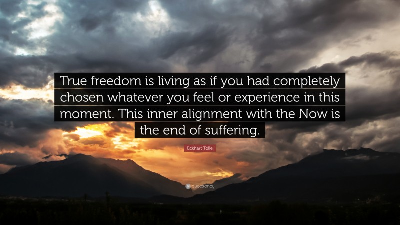 Eckhart Tolle Quote: “True freedom is living as if you had completely chosen whatever you feel or experience in this moment. This inner alignment with the Now is the end of suffering.”
