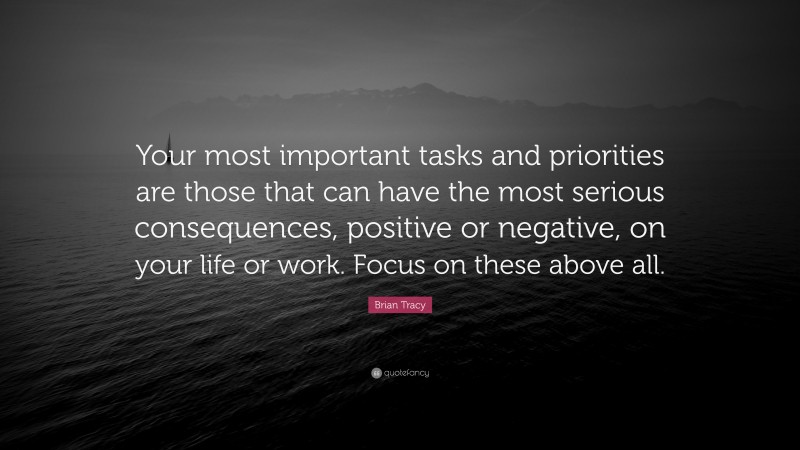 Brian Tracy Quote: “Your most important tasks and priorities are those that can have the most serious consequences, positive or negative, on your life or work. Focus on these above all.”