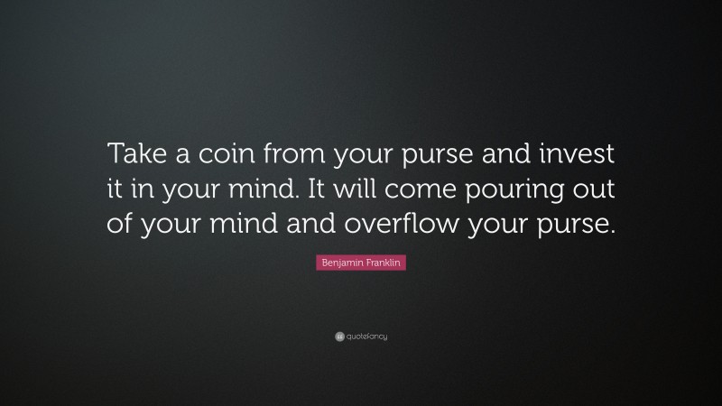 Benjamin Franklin Quote: “Take a coin from your purse and invest it in your mind. It will come pouring out of your mind and overflow your purse.”