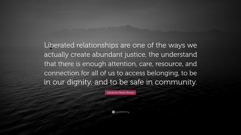 Adrienne Maree Brown Quote: “Liberated relationships are one of the ways we actually create abundant justice, the understand that there is enough attention, care, resource, and connection for all of us to access belonging, to be in our dignity, and to be safe in community.”