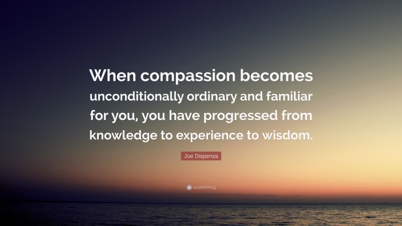 Joe Dispenza Quote: “When compassion becomes unconditionally ordinary and familiar for you, you have progressed from knowledge to experience to wisdom.”