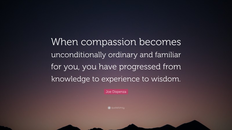 Joe Dispenza Quote: “When compassion becomes unconditionally ordinary and familiar for you, you have progressed from knowledge to experience to wisdom.”