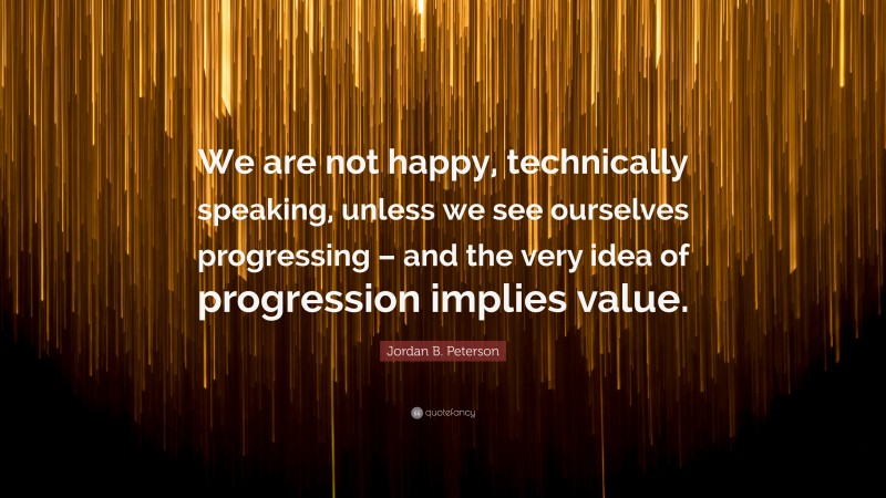 Jordan B. Peterson Quote: “We are not happy, technically speaking, unless we see ourselves progressing – and the very idea of progression implies value.”