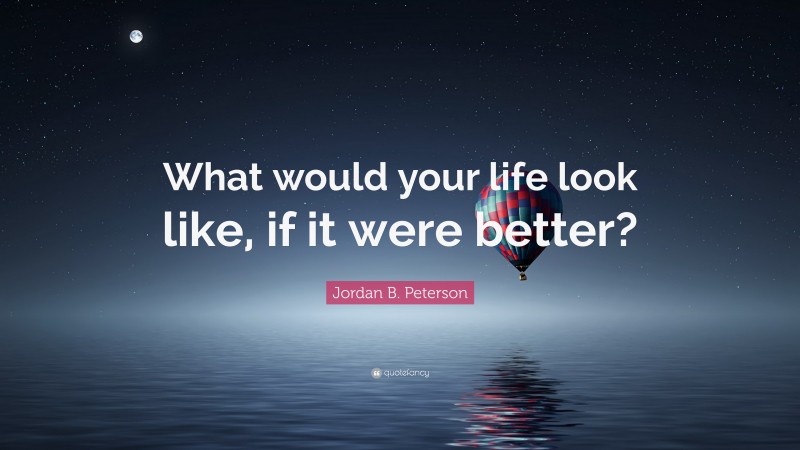 Jordan B. Peterson Quote: “What would your life look like, if it were better?”