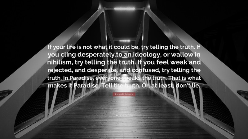 Jordan B. Peterson Quote: “If your life is not what it could be, try telling the truth. If you cling desperately to an ideology, or wallow in nihilism, try telling the truth. If you feel weak and rejected, and desperate, and confused, try telling the truth. In Paradise, everyone speaks the truth. That is what makes it Paradise. Tell the truth. Or, at least, don’t lie.”