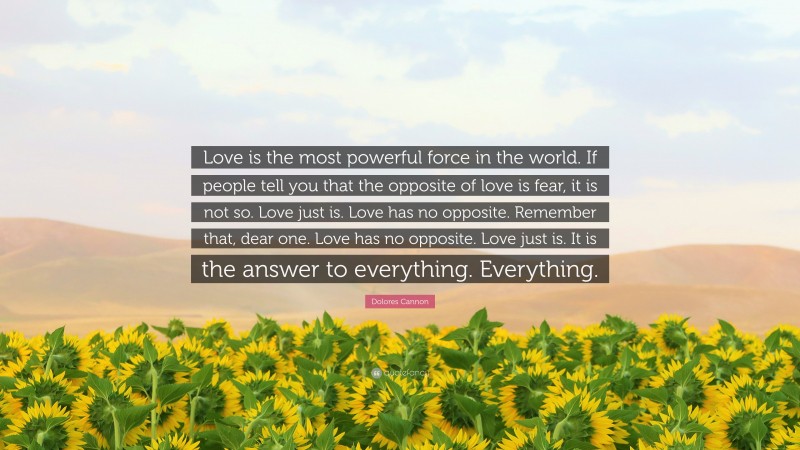 Dolores Cannon Quote: “Love is the most powerful force in the world. If people tell you that the opposite of love is fear, it is not so. Love just is. Love has no opposite. Remember that, dear one. Love has no opposite. Love just is. It is the answer to everything. Everything.”
