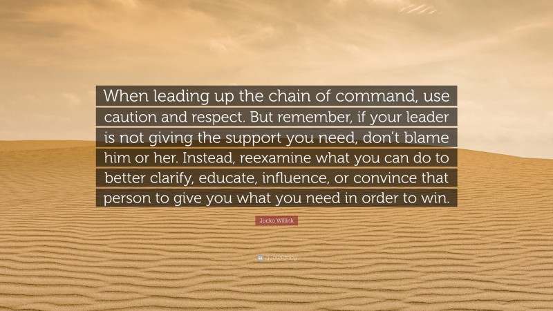Jocko Willink Quote: “When leading up the chain of command, use caution and respect. But remember, if your leader is not giving the support you need, don’t blame him or her. Instead, reexamine what you can do to better clarify, educate, influence, or convince that person to give you what you need in order to win.”