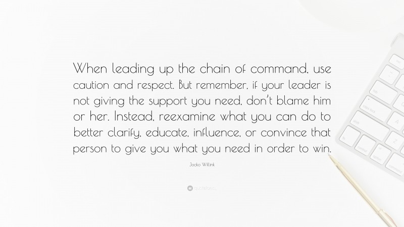 Jocko Willink Quote: “When leading up the chain of command, use caution and respect. But remember, if your leader is not giving the support you need, don’t blame him or her. Instead, reexamine what you can do to better clarify, educate, influence, or convince that person to give you what you need in order to win.”