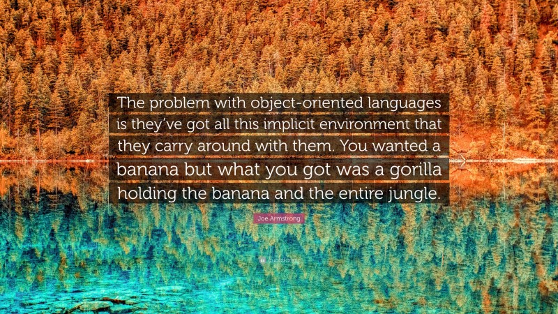 Joe Armstrong Quote: “The problem with object-oriented languages is they’ve got all this implicit environment that they carry around with them. You wanted a banana but what you got was a gorilla holding the banana and the entire jungle.”