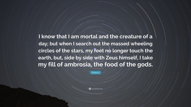 Ptolemy Quote: “I know that I am mortal and the creature of a day; but when I search out the massed wheeling circles of the stars, my feet no longer touch the earth, but, side by side with Zeus himself, I take my fill of ambrosia, the food of the gods.”