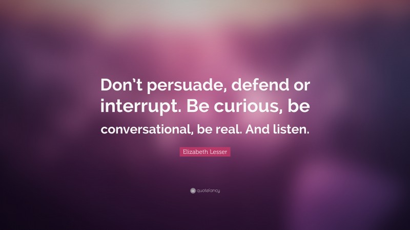 Elizabeth Lesser Quote: “Don’t persuade, defend or interrupt. Be curious, be conversational, be real. And listen.”