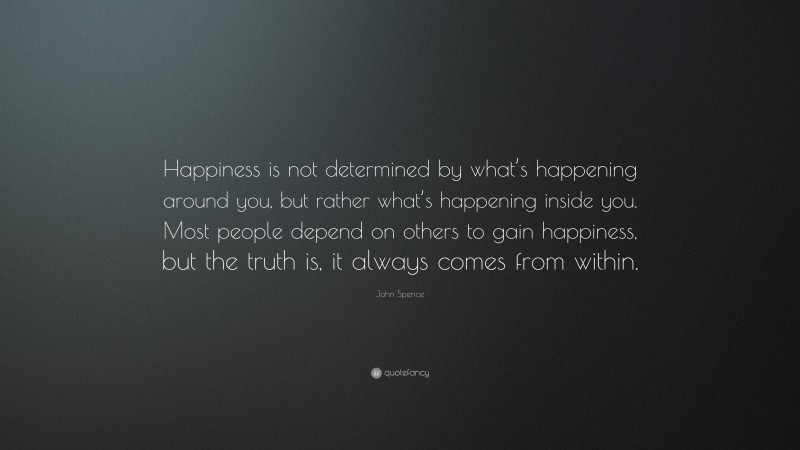 John Spence Quote: “Happiness is not determined by what’s happening around you, but rather what’s happening inside you. Most people depend on others to gain happiness, but the truth is, it always comes from within.”